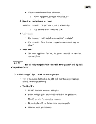 11 
• Newer companies may have advantages. 
I. Newer equipment, younger workforce, etc. 
3. Substitute products and services:- 
Substitutes customers can purchase if your prices too high. 
I. E.g. Internet music service vs. CDs. 
4. Customers:- 
• Can customers easily switch to competitor’s products? 
• Can customers force firm and competitors to compete on price 
alone? 
5. Suppliers:- 
• The more suppliers a firm has, the greater control it can exercise 
over suppliers. 
How do competing Information System Strategies for Dealing with 
Competitive Forces? 
 Basic strategy: Align IT with business objectives 
 75% of businesses fail to align their IT with their business objectives, 
leading to lower profitability. 
 To align IT - 
• Identify business goals and strategies. 
• Break strategic goals into concrete activities and processes. 
• Identify metrics for measuring progress. 
• Determine how IT can help achieve business goals. 
• Measure actual performance. 
Q.S-08 
 