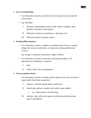 12 
 Low-cost leadership:- 
• Use information systems to achieve the lowest operational costs and the 
lowest prices. 
• E.g. Wal-Mart 
I. Inventory replenishment system sends orders to suppliers when 
purchase recorded at cash register. 
II. Minimizes inventory at warehouses, operating costs. 
III. Efficient customer response system. 
 Product differentiation:- 
• Use information systems to enable new products and services, or greatly 
change the customer convenience in using your existing products and 
services. 
E.g. Google’s continuous innovations, Apple’s iPhone 
• Use information systems to customize, personalize products to fit 
specifications of individual consumers. 
I. Dell. 
II. Land’s End’s mass customization. 
 Focus on market niche:- 
Use information systems to enable specific market focus, and serve narrow 
target market better than competitors. 
I. Analyzes customer buying habits, preferences. 
II. Advertising pitches to smaller and smaller target markets. 
I. E.g. Hilton Hotel’s On Q System. 
III. Analyzes data collected on guests to determine preferences and 
guest’s profitability. 
 