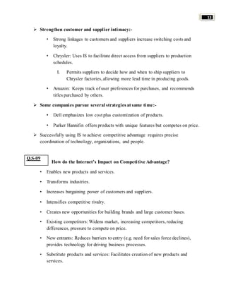 13 
 Strengthen customer and supplier intimacy:- 
• Strong linkages to customers and suppliers increase switching costs and 
loyalty. 
• Chrysler: Uses IS to facilitate direct access from suppliers to production 
schedules. 
I. Permits suppliers to decide how and when to ship suppliers to 
Chrysler factories, allowing more lead time in producing goods. 
• Amazon: Keeps track of user preferences for purchases, and recommends 
titles purchased by others. 
 Some companies pursue several strategies at same time:- 
• Dell emphasizes low cost plus customization of products. 
• Parker Hannifin offers products with unique features but competes on price. 
 Successfully using IS to achieve competitive advantage requires precise 
coordination of technology, organizations, and people. 
How do the Internet’s Impact on Competitive Advantage? 
• Enables new products and services. 
• Transforms industries. 
• Increases bargaining power of customers and suppliers. 
• Intensifies competitive rivalry. 
• Creates new opportunities for building brands and large customer bases. 
• Existing competitors: Widens market, increasing competitors, reducing 
differences, pressure to compete on price. 
• New entrants: Reduces barriers to entry (e.g. need for sales force declines), 
provides technology for driving business processes. 
• Substitute products and services: Facilitates creation of new products and 
services. 
Q.S-09 
 