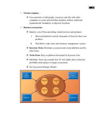17 
• Virtual company - 
 Uses networks to link people, resources, and ally with other 
companies to create and distribute products without traditional 
organizational boundaries or physical locations. 
• Business ecosystems - 
 Industry sets of firms providing related services and products- 
I. Microsoft platform used by thousands of firms for their own 
products. 
II. Wal-Mart’s order entry and inventory management system. 
 Keystone firms: Dominate ecosystem and create platform used by 
other firms. 
 Niche firms: Rely on platform developed by keystone firm. 
 Individual firms can consider how IT will enable them to become 
profitable niche players in larger ecosystems. 
 An Ecosystem Strategic Model-- 
 