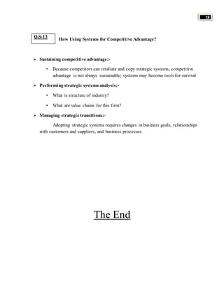 18 
How Using Systems for Competitive Advantage? 
 Sustaining competitive advantage:- 
• Because competitors can retaliate and copy strategic systems, competitive 
advantage is not always sustainable; systems may become tools for survival 
 Performing strategic systems analysis:- 
• What is structure of industry? 
• What are value chains for this firm? 
 Managing strategic transitions:- 
Adopting strategic systems requires changes in business goals, relationships 
with customers and suppliers, and business processes. 
The End 
Q.S-13 
