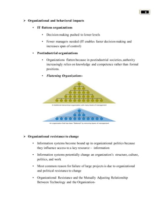 8 
 Organizational and behavioral impacts 
• IT flattens organizations 
• Decision making pushed to lower levels 
• Fewer managers needed (IT enables faster decision making and 
increases span of control) 
• Postindustrial organizations 
• Organizations flatten because in postindustrial societies, authority 
increasingly relies on knowledge and competence rather than formal 
positions. 
• Flattening Organizations- 
 Organizational resistance to change 
• Information systems become bound up in organizational politics because 
they influence access to a key resource – information 
• Information systems potentially change an organization’s structure, culture, 
politics, and work 
• Most common reason for failure of large projects is due to organizational 
and political resistance to change 
• Organizational Resistance and the Mutually Adjusting Relationship 
Between Technology and the Organization- 
 