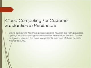 Cloud Computing For Customer 
Satisfaction In Healthcare 
 Cloud computing technologies are geared towards providing business 
agility. Cloud computing would also offer tremendous benefits for the 
customers, which in this case, are patients, and one of these benefits 
include security. 
 