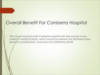 Overall Benefit For Canberra Hospital 
 The cloud would provide Canberra hospital with fast access to any 
patient’s medical history, which would accelerate the treatment plan, 
prevent complications, and save lives (Osterhaus 2010) 
 