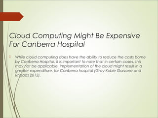 Cloud Computing Might Be Expensive 
For Canberra Hospital 
 While cloud computing does have the ability to reduce the costs borne 
by Canberra Hospital, it is important to note that in certain cases, this 
may not be applicable. Implementation of the cloud might result in a 
greater expenditure, for Canberra hospital (Gray Kubie Garzone and 
Rhoads 2013). 
 