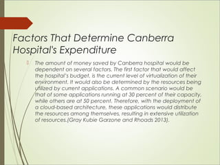 Factors That Determine Canberra 
Hospital's Expenditure 
 The amount of money saved by Canberra hospital would be 
dependent on several factors. The first factor that would affect 
the hospital’s budget, is the current level of virtualization of their 
environment. It would also be determined by the resources being 
utilized by current applications. A common scenario would be 
that of some applications running at 30 percent of their capacity, 
while others are at 50 percent. Therefore, with the deployment of 
a cloud-based architecture, these applications would distribute 
the resources among themselves, resulting in extensive utilization 
of resources.(Gray Kubie Garzone and Rhoads 2013). 
 