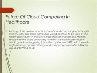 Future Of Cloud Computing In 
Healthcare 
 Looking at the present adoption rate of cloud computing technologies, 
it is very likely that cloud computing would continue to be used by the 
healthcare industry in the future. Research firm Markets and Markets 
reveal that the cloud computing market in the healthcare industry 
would grow to a staggering $5.4 million by the year 2017, with the major 
reasons being improved storage and computing power offered by the 
cloud (InfoWorld 2013). 
 