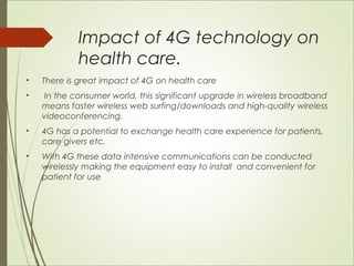 Impact of 4G technology on 
health care. 
• There is great impact of 4G on health care 
• In the consumer world, this significant upgrade in wireless broadband 
means faster wireless web surfing/downloads and high-quality wireless 
videoconferencing. 
• 4G has a potential to exchange health care experience for patients, 
care givers etc. 
• With 4G these data intensive communications can be conducted 
wirelessly making the equipment easy to install and convenient for 
patient for use 
 