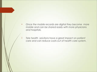 • Once the mobile records are digital they become more 
mobile and can be shared easily with more physicians 
and hospitals. 
 Tele health solutions have a great impact on patient 
care and can reduce costs out of health care system. 
 