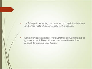 • 4G helps in reducing the number of hospital admissions 
and office visits which are riddle with expense. 
• Customer convenience: The customer convenience is to 
greater extent. The customer can share his medical 
records to doctors from home. 
 