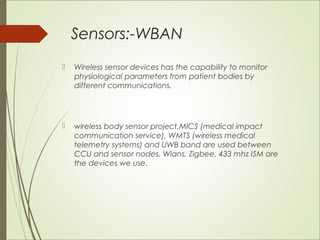 Sensors:-WBAN 
 Wireless sensor devices has the capability to monitor 
physiological parameters from patient bodies by 
different communications. 
 wireless body sensor project,MICS (medical impact 
communication service), WMTS (wireless medical 
telemetry systems) and UWB band are used between 
CCU and sensor nodes. Wlans, Zigbee, 433 mhz ISM are 
the devices we use. 
 