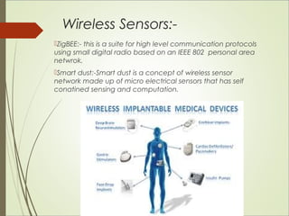 Wireless Sensors:- 
ZigBEE:- this is a suite for high level communication protocols 
using small digital radio based on an IEEE 802 personal area 
netwrok. 
Smart dust:-Smart dust is a concept of wireless sensor 
network made up of micro electrical sensors that has self 
conatined sensing and computation. 
 