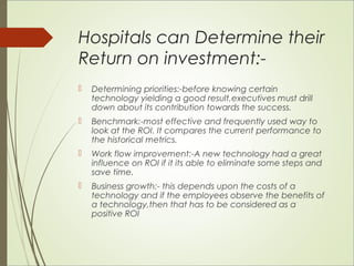 Hospitals can Determine their 
Return on investment:- 
 Determining priorities:-before knowing certain 
technology yielding a good result,executives must drill 
down about its contribution towards the success. 
 Benchmark:-most effective and frequently used way to 
look at the ROI. It compares the current performance to 
the historical metrics. 
 Work flow improvement:-A new technology had a great 
influence on ROI if it its able to eliminate some steps and 
save time. 
 Business growth:- this depends upon the costs of a 
technology and if the employees observe the benefits of 
a technology,then that has to be considered as a 
positive ROI 
 