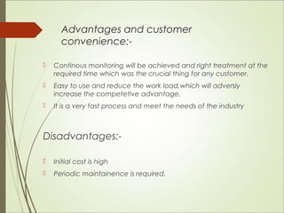 Advantages and customer 
convenience:- 
 Continous monitoring will be achieved and right treatment at the 
required time which was the crucial thing for any customer. 
 Easy to use and reduce the work load,which will adversly 
increase the competetive advantage. 
 It is a very fast process and meet the needs of the industry 
Disadvantages:- 
 Initial cost is high 
 Periodic maintainence is required. 
 