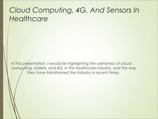 Cloud Computing, 4G, And Sensors In 
Healthcare 
In this presentation, I would be highlighting the usefulness of cloud 
computing, tablets, and 4G, in the healthcare industry, and the way 
they have transformed the industry in recent times. 
 