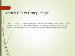 What is Cloud Computing? 
 Cloud computing is now among the most trending technologies. It is the 
form of computing that relies greatly on sharing computing resources, 
without the need for local servers or devices for handling applications. 
 