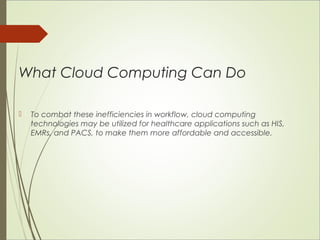 What Cloud Computing Can Do 
 To combat these inefficiencies in workflow, cloud computing 
technologies may be utilized for healthcare applications such as HIS, 
EMRs, and PACS, to make them more affordable and accessible. 
 