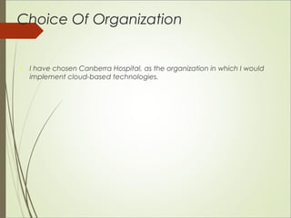 Choice Of Organization 
 I have chosen Canberra Hospital, as the organization in which I would 
implement cloud-based technologies. 
 