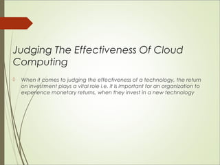 Judging The Effectiveness Of Cloud 
Computing 
 When it comes to judging the effectiveness of a technology, the return 
on investment plays a vital role i.e. it is important for an organization to 
experience monetary returns, when they invest in a new technology 
 