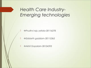 Health Care Industry- 
Emerging technologies 
 Prudhvi raju yellala-30116278 
 Siddarth gaddam-30115365 
 Akhil Gopalam-30124593 
 
