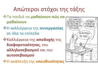 Απώτεροι στόχοι της τάξης 
Τα παιδιά να μαθαίνουν πώς να 
μαθαίνουν 
Η καλλιέργεια της συνεργασίας 
σε όλα τα επίπεδα 
Καλλιέργεια της αποδοχής της 
διαφορετικότητας, του 
αλληλοσεβασμού και του 
αυτοσεβασμού 
Η ανάπτυξη της υπευθυνότητας 
 