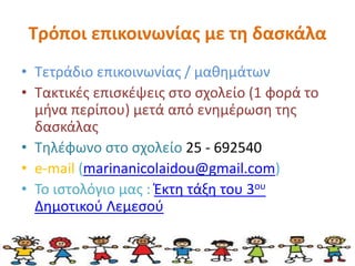 Τρόποι επικοινωνίας με τη δασκάλα 
• Τετράδιο επικοινωνίας / μαθημάτων 
• Τακτικές επισκέψεις στο σχολείο (1 φορά το 
μήνα περίπου) μετά από ενημέρωση της 
δασκάλας 
• Τηλέφωνο στο σχολείο 25 - 692540 
• e-mail (marinanicolaidou@gmail.com) 
• Το ιστολόγιο μας : Έκτη τάξη του 3ου 
Δημοτικού Λεμεσού 
 