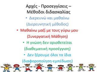 Αρχές - Προσεγγίσεις – 
Μέθοδοι διδασκαλίας 
• Διερευνώ και μαθαίνω 
(Διερευνητική μέθοδος) 
• Μαθαίνω μαζί με τους γύρω μου 
(Συνεργατική Μάθηση) 
• Η γνώση δεν οριοθετείται 
(διαθεματική προσέγγιση) 
• Δεν ξέρουμε όλοι τα ίδια 
(διαφοροποίηση-εμπέδωση) 
 