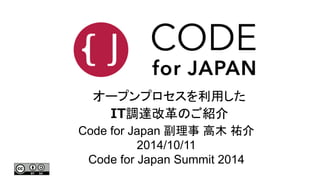 オープンプロセスを利用した 
IT調達改革のご紹介 
Code for Japan 副理事高木祐介 
2014/10/11 
Code for Japan Summit 2014 
 