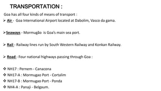 TRANSPORTATION : 
Goa has all four kinds of means of transport : 
 Air - Goa International Airport located at Dabolim, Vasco da gama. 
Seaways - Mormugão is Goa’s main sea port. 
 Rail - Railway lines run by South Western Railway and Konkan Railway. 
 Road - Four national highways passing through Goa : 
 NH17 : Pernem - Canacona 
 NH17-A : Mormugao Port - Cortalim 
 NH17-B : Mormugao Port - Ponda 
 NH4-A : Panaji - Belgaum. 
 