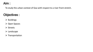 Aim : 
To study the urban context of Goa with respect to a river front stretch. 
Objectives : 
 Buildings 
 Open Spaces 
 Streets 
 Landscape 
 Transportation 
 