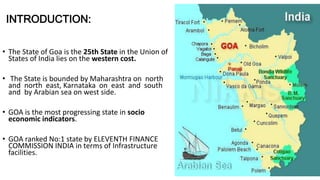 INTRODUCTION: 
• The State of Goa is the 25th State in the Union of 
States of India lies on the western cost. 
• The State is bounded by Maharashtra on north 
and north east, Karnataka on east and south 
and by Arabian sea on west side. 
• GOA is the most progressing state in socio 
economic indicators. 
• GOA ranked No:1 state by ELEVENTH FINANCE 
COMMISSION INDIA in terms of Infrastructure 
facilities. 
 