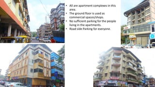• All are apartment complexes in this 
area. 
• The ground floor is used as 
commercial spaces/shops. 
• No sufficient parking for the people 
living in the apartments. 
• Road side Parking for everyone. 
 