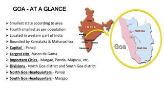 GOA - AT A GLANCE 
 Smallest state according to area 
 Fourth smallest as per population 
 Located in western part of India 
 Bounded by Karnataka & Maharashtra 
 Capital - Panaji 
 Largest city -Vasco da Gama 
 Important Cities - Margao, Ponda, Mapusa, etc. 
 Divisions - North Goa district and South Goa district 
 North Goa Headquarters - Panaji 
 South Goa Headquarters - Margao 
 