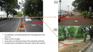 4.5m 
0.45m 
• 5m pathway is provided besides the road adjacent to the 
river. (1) 
• Road is of 4.5 m wide. 
• Lamp posts are placed at every 2.4m along the pathway. 
• 6m path way is provided on the other side of the road.(2) 
2.4m 
5m 
(1) 
(2) 
6m 
 