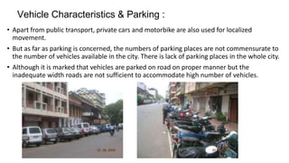 Vehicle Characteristics & Parking : 
• Apart from public transport, private cars and motorbike are also used for localized 
movement. 
• But as far as parking is concerned, the numbers of parking places are not commensurate to 
the number of vehicles available in the city. There is lack of parking places in the whole city. 
• Although it is marked that vehicles are parked on road on proper manner but the 
inadequate width roads are not sufficient to accommodate high number of vehicles. 
 