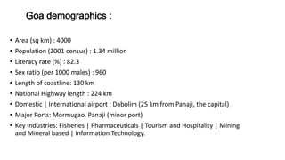 Goa demographics : 
• Area (sq km) : 4000 
• Population (2001 census) : 1.34 million 
• Literacy rate (%) : 82.3 
• Sex ratio (per 1000 males) : 960 
• Length of coastline: 130 km 
• National Highway length : 224 km 
• Domestic | International airport : Dabolim (25 km from Panaji, the capital) 
• Major Ports: Mormugao, Panaji (minor port) 
• Key Industries: Fisheries | Pharmaceuticals | Tourism and Hospitality | Mining 
and Mineral based | Information Technology. 
 