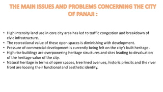 • High intensity land use in core city area has led to traffic congestion and breakdown of 
civic infrastructure. 
• The recreational value of these open spaces is diminishing with development. 
• Pressure of commercial development is currently being felt on the city’s built heritage . 
• High rise buildings are overpowering heritage structures and sites leading to devaluation 
of the heritage value of the city. 
• Natural heritage in terms of open spaces, tree lined avenues, historic princits and the river 
front are loosing their functional and aesthetic identity. 
 