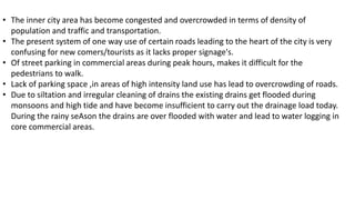 • The inner city area has become congested and overcrowded in terms of density of 
population and traffic and transportation. 
• The present system of one way use of certain roads leading to the heart of the city is very 
confusing for new comers/tourists as it lacks proper signage's. 
• Of street parking in commercial areas during peak hours, makes it difficult for the 
pedestrians to walk. 
• Lack of parking space ,in areas of high intensity land use has lead to overcrowding of roads. 
• Due to siltation and irregular cleaning of drains the existing drains get flooded during 
monsoons and high tide and have become insufficient to carry out the drainage load today. 
During the rainy seAson the drains are over flooded with water and lead to water logging in 
core commercial areas. 
 