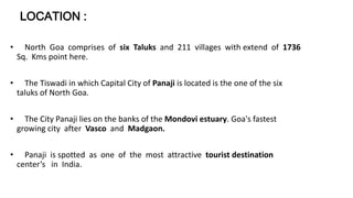 LOCATION : 
• North Goa comprises of six Taluks and 211 villages with extend of 1736 
Sq. Kms point here. 
• The Tiswadi in which Capital City of Panaji is located is the one of the six 
taluks of North Goa. 
• The City Panaji lies on the banks of the Mondovi estuary. Goa's fastest 
growing city after Vasco and Madgaon. 
• Panaji is spotted as one of the most attractive tourist destination 
center’s in India. 
 