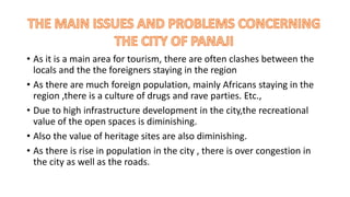 • As it is a main area for tourism, there are often clashes between the 
locals and the the foreigners staying in the region 
• As there are much foreign population, mainly Africans staying in the 
region ,there is a culture of drugs and rave parties. Etc., 
• Due to high infrastructure development in the city,the recreational 
value of the open spaces is diminishing. 
• Also the value of heritage sites are also diminishing. 
• As there is rise in population in the city , there is over congestion in 
the city as well as the roads. 
 