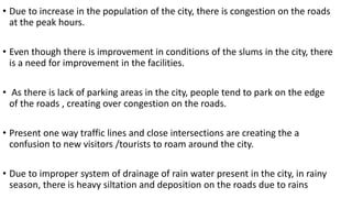• Due to increase in the population of the city, there is congestion on the roads 
at the peak hours. 
• Even though there is improvement in conditions of the slums in the city, there 
is a need for improvement in the facilities. 
• As there is lack of parking areas in the city, people tend to park on the edge 
of the roads , creating over congestion on the roads. 
• Present one way traffic lines and close intersections are creating the a 
confusion to new visitors /tourists to roam around the city. 
• Due to improper system of drainage of rain water present in the city, in rainy 
season, there is heavy siltation and deposition on the roads due to rains 
