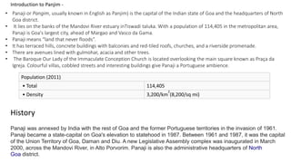 Introduction to Panjim - 
• Panaji or Pangim, usually known in English as Panjim) is the capital of the Indian state of Goa and the headquarters of North 
Goa district. 
• It lies on the banks of the Mandovi River estuary inTiswadi taluka. With a population of 114,405 in the metropolitan area, 
Panaji is Goa's largest city, ahead of Margao and Vasco da Gama. 
• Panaji means “land that never floods”. 
• It has terraced hills, concrete buildings with balconies and red-tiled roofs, churches, and a riverside promenade. 
• There are avenues lined with gulmohar, acacia and other trees. 
• The Baroque Our Lady of the Immaculate Conception Church is located overlooking the main square known as Praça da 
Igreja. Colourful villas, cobbled streets and interesting buildings give Panaji a Portuguese ambience. 
Population (2011) 
• Total 114,405 
• Density 3,200/km 
2 
(8,200/sq mi) 
History 
Panaji was annexed by India with the rest of Goa and the former Portuguese territories in the invasion of 1961. 
Panaji became a state-capital on Goa's elevation to statehood in 1987. Between 1961 and 1987, it was the capital 
of the Union Territory of Goa, Daman and Diu. A new Legislative Assembly complex was inaugurated in March 
2000, across the Mandovi River, in Alto Porvorim. Panaji is also the administrative headquarters of North 
Goa district. 
 