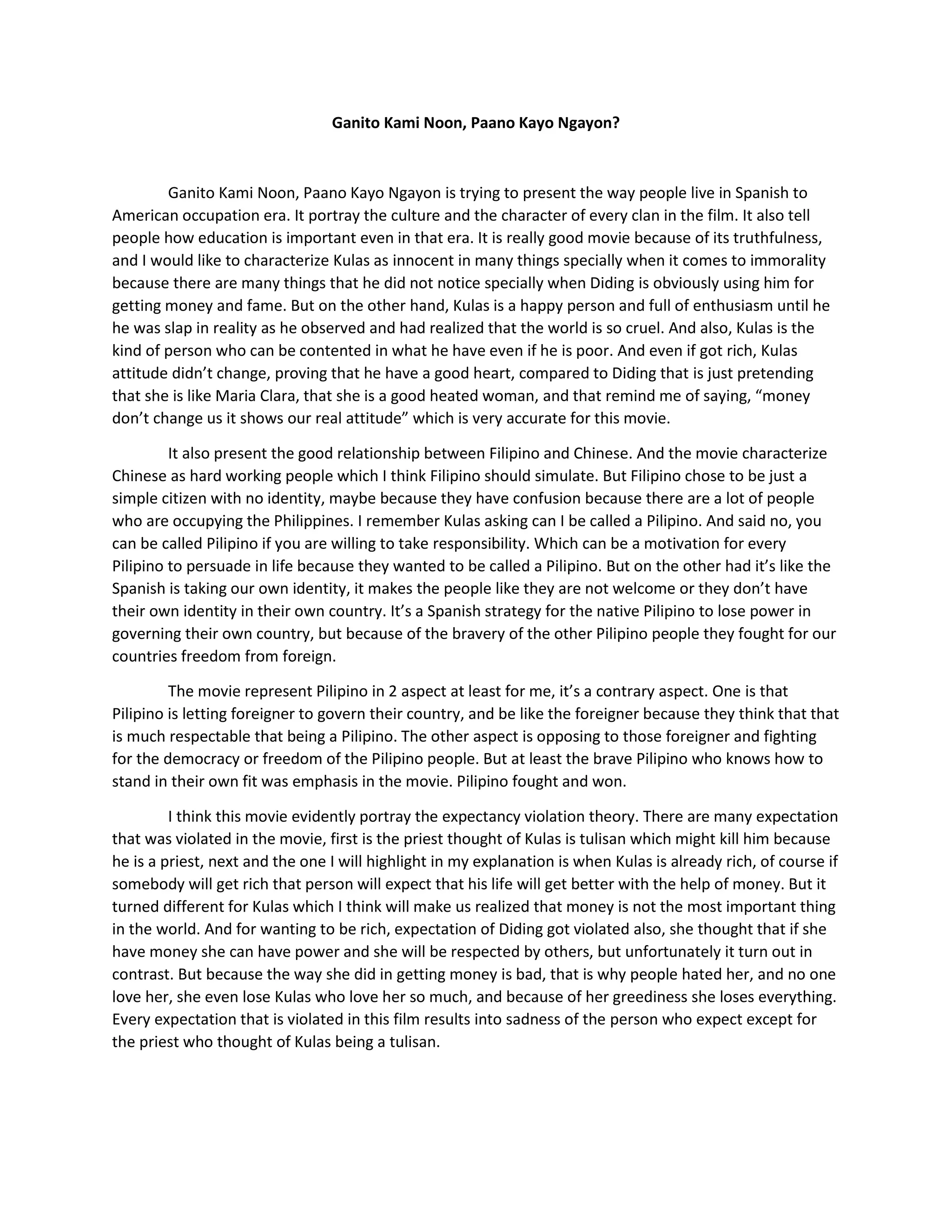 Ganito Kami Noon, Paano Kayo Ngayon? 
Ganito Kami Noon, Paano Kayo Ngayon is trying to present the way people live in Spanish to American occupation era. It portray the culture and the character of every clan in the film. It also tell people how education is important even in that era. It is really good movie because of its truthfulness, and I would like to characterize Kulas as innocent in many things specially when it comes to immorality because there are many things that he did not notice specially when Diding is obviously using him for getting money and fame. But on the other hand, Kulas is a happy person and full of enthusiasm until he he was slap in reality as he observed and had realized that the world is so cruel. And also, Kulas is the kind of person who can be contented in what he have even if he is poor. And even if got rich, Kulas attitude didn’t change, proving that he have a good heart, compared to Diding that is just pretending that she is like Maria Clara, that she is a good heated woman, and that remind me of saying, “money don’t change us it shows our real attitude” which is very accurate for this movie. It also present the good relationship between Filipino and Chinese. And the movie characterize Chinese as hard working people which I think Filipino should simulate. But Filipino chose to be just a simple citizen with no identity, maybe because they have confusion because there are a lot of people who are occupying the Philippines. I remember Kulas asking can I be called a Pilipino. And said no, you can be called Pilipino if you are willing to take responsibility. Which can be a motivation for every Pilipino to persuade in life because they wanted to be called a Pilipino. But on the other had it’s like the Spanish is taking our own identity, it makes the people like they are not welcome or they don’t have their own identity in their own country. It’s a Spanish strategy for the native Pilipino to lose power in governing their own country, but because of the bravery of the other Pilipino people they fought for our countries freedom from foreign. The movie represent Pilipino in 2 aspect at least for me, it’s a contrary aspect. One is that Pilipino is letting foreigner to govern their country, and be like the foreigner because they think that that is much respectable that being a Pilipino. The other aspect is opposing to those foreigner and fighting for the democracy or freedom of the Pilipino people. But at least the brave Pilipino who knows how to stand in their own fit was emphasis in the movie. Pilipino fought and won. I think this movie evidently portray the expectancy violation theory. There are many expectation that was violated in the movie, first is the priest thought of Kulas is tulisan which might kill him because he is a priest, next and the one I will highlight in my explanation is when Kulas is already rich, of course if somebody will get rich that person will expect that his life will get better with the help of money. But it turned different for Kulas which I think will make us realized that money is not the most important thing in the world. And for wanting to be rich, expectation of Diding got violated also, she thought that if she have money she can have power and she will be respected by others, but unfortunately it turn out in contrast. But because the way she did in getting money is bad, that is why people hated her, and no one love her, she even lose Kulas who love her so much, and because of her greediness she loses everything. Every expectation that is violated in this film results into sadness of the person who expect except for the priest who thought of Kulas being a tulisan. 
