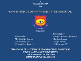 A 
PRESENTATION 
ON 
“GSM BASED GROUND WATER LEVEL MONITOR” 
2014-2015 
Submitted by 
Submitted to Abhijeet Kumar Sriwastava 
Mr. Amit Kr. Sharma Darshan Kumar 
Mr. Vijendra Patel Aditya Kumar 
(Project Coordinators) ECE-A Year-IV 
DEPARTMENT OF ELECTRONICS & COMMUNICATION ENGINEERING 
POORNIMA COLLEGE OF ENGINEERING 
ISI-6, RIICO INSTITUTIONAL AREA 
SITAPURA, JAIPUR (Raj.)-302022 
1 
 