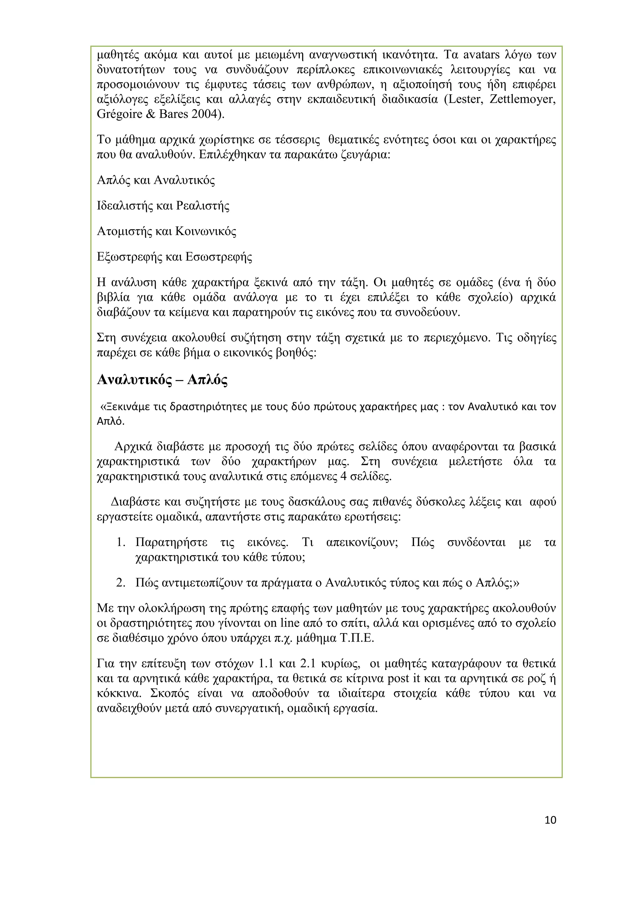 10 
μαθητές ακόμα και αυτοί με μειωμένη αναγνωστική ικανότητα. Τα avatars λόγω των δυνατοτήτων τους να συνδυάζουν περίπλοκες επικοινωνιακές λειτουργίες και να προσομοιώνουν τις έμφυτες τάσεις των ανθρώπων, η αξιοποίησή τους ήδη επιφέρει αξιόλογες εξελίξεις και αλλαγές στην εκπαιδευτική διαδικασία (Lester, Zettlemoyer, Grégoire & Bares 2004). 
Το μάθημα αρχικά χωρίστηκε σε τέσσερις θεματικές ενότητες όσοι και οι χαρακτήρες που θα αναλυθούν. Επιλέχθηκαν τα παρακάτω ζευγάρια: 
Απλός και Αναλυτικός 
Ιδεαλιστής και Ρεαλιστής 
Ατομιστής και Κοινωνικός 
Εξωστρεφής και Εσωστρεφής 
Η ανάλυση κάθε χαρακτήρα ξεκινά από την τάξη. Οι μαθητές σε ομάδες (ένα ή δύο βιβλία για κάθε ομάδα ανάλογα με το τι έχει επιλέξει το κάθε σχολείο) αρχικά διαβάζουν τα κείμενα και παρατηρούν τις εικόνες που τα συνοδεύουν. 
Στη συνέχεια ακολουθεί συζήτηση στην τάξη σχετικά με το περιεχόμενο. Τις οδηγίες παρέχει σε κάθε βήμα ο εικονικός βοηθός: 
Αναλυτικός – Απλός 
«Ξεκινάμε τις δραστηριότητες με τους δύο πρώτους χαρακτήρες μας : τον Αναλυτικό και τον Απλό. 
Αρχικά διαβάστε με προσοχή τις δύο πρώτες σελίδες όπου αναφέρονται τα βασικά χαρακτηριστικά των δύο χαρακτήρων μας. Στη συνέχεια μελετήστε όλα τα χαρακτηριστικά τους αναλυτικά στις επόμενες 4 σελίδες. 
Διαβάστε και συζητήστε με τους δασκάλους σας πιθανές δύσκολες λέξεις και αφού εργαστείτε ομαδικά, απαντήστε στις παρακάτω ερωτήσεις: 
1. Παρατηρήστε τις εικόνες. Τι απεικονίζουν; Πώς συνδέονται με τα χαρακτηριστικά του κάθε τύπου; 
2. Πώς αντιμετωπίζουν τα πράγματα ο Αναλυτικός τύπος και πώς ο Απλός;» 
Με την ολοκλήρωση της πρώτης επαφής των μαθητών με τους χαρακτήρες ακολουθούν οι δραστηριότητες που γίνονται on line από το σπίτι, αλλά και ορισμένες από το σχολείο σε διαθέσιμο χρόνο όπου υπάρχει π.χ. μάθημα Τ.Π.Ε. 
Για την επίτευξη των στόχων 1.1 και 2.1 κυρίως, οι μαθητές καταγράφουν τα θετικά και τα αρνητικά κάθε χαρακτήρα, τα θετικά σε κίτρινα post it και τα αρνητικά σε ροζ ή κόκκινα. Σκοπός είναι να αποδοθούν τα ιδιαίτερα στοιχεία κάθε τύπου και να αναδειχθούν μετά από συνεργατική, ομαδική εργασία. 
 