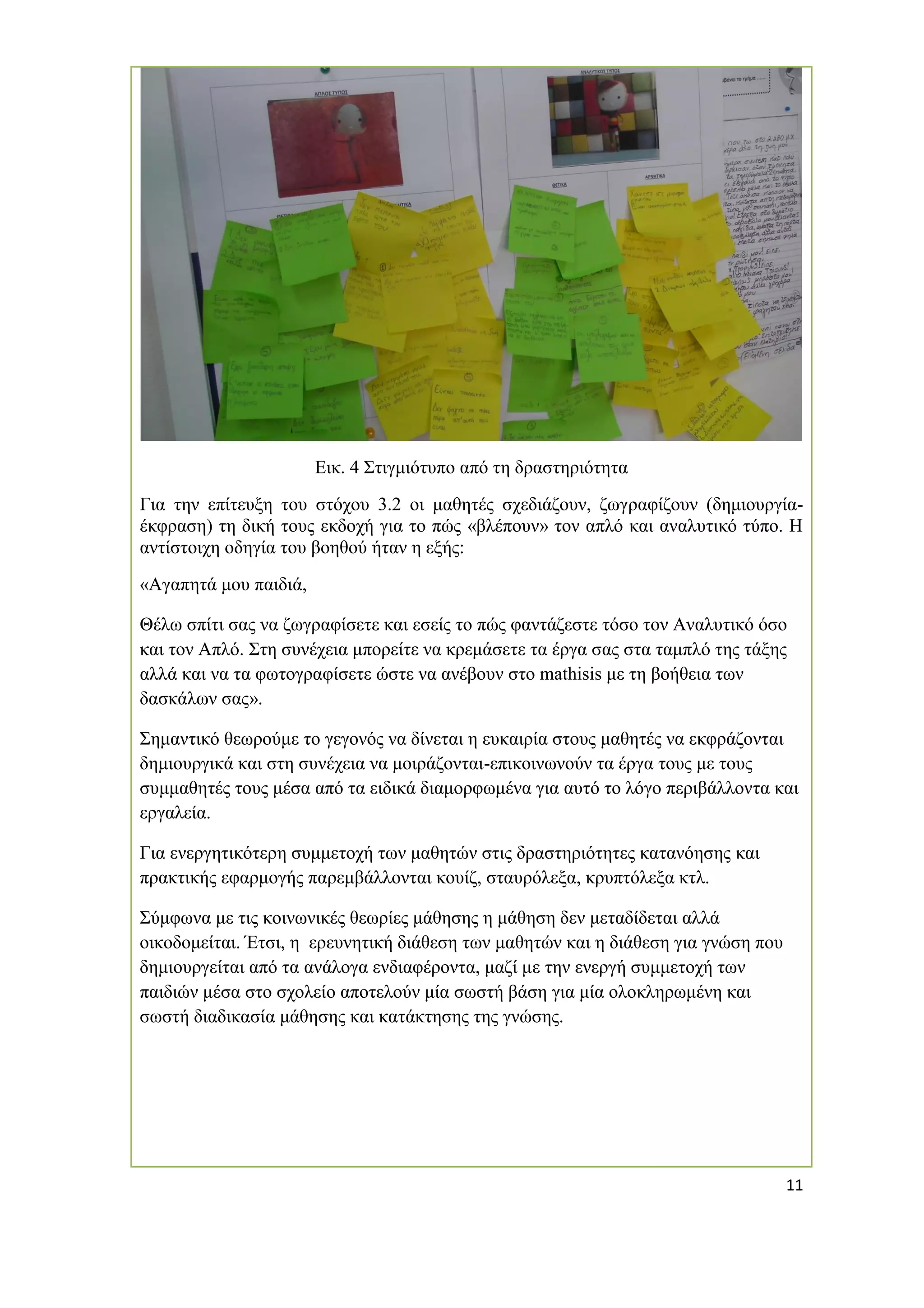 11 
Εικ. 4 Στιγμιότυπο από τη δραστηριότητα 
Για την επίτευξη του στόχου 3.2 οι μαθητές σχεδιάζουν, ζωγραφίζουν (δημιουργία- έκφραση) τη δική τους εκδοχή για το πώς «βλέπουν» τον απλό και αναλυτικό τύπο. Η αντίστοιχη οδηγία του βοηθού ήταν η εξής: 
«Αγαπητά μου παιδιά, 
Θέλω σπίτι σας να ζωγραφίσετε και εσείς το πώς φαντάζεστε τόσο τον Αναλυτικό όσο και τον Απλό. Στη συνέχεια μπορείτε να κρεμάσετε τα έργα σας στα ταμπλό της τάξης αλλά και να τα φωτογραφίσετε ώστε να ανέβουν στο mathisis με τη βοήθεια των δασκάλων σας». 
Σημαντικό θεωρούμε το γεγονός να δίνεται η ευκαιρία στους μαθητές να εκφράζονται δημιουργικά και στη συνέχεια να μοιράζονται-επικοινωνούν τα έργα τους με τους συμμαθητές τους μέσα από τα ειδικά διαμορφωμένα για αυτό το λόγο περιβάλλοντα και εργαλεία. 
Για ενεργητικότερη συμμετοχή των μαθητών στις δραστηριότητες κατανόησης και πρακτικής εφαρμογής παρεμβάλλονται κουίζ, σταυρόλεξα, κρυπτόλεξα κτλ. 
Σύμφωνα με τις κοινωνικές θεωρίες μάθησης η μάθηση δεν μεταδίδεται αλλά οικοδομείται. Έτσι, η ερευνητική διάθεση των μαθητών και η διάθεση για γνώση που δημιουργείται από τα ανάλογα ενδιαφέροντα, μαζί με την ενεργή συμμετοχή των παιδιών μέσα στο σχολείο αποτελούν μία σωστή βάση για μία ολοκληρωμένη και σωστή διαδικασία μάθησης και κατάκτησης της γνώσης. 
 