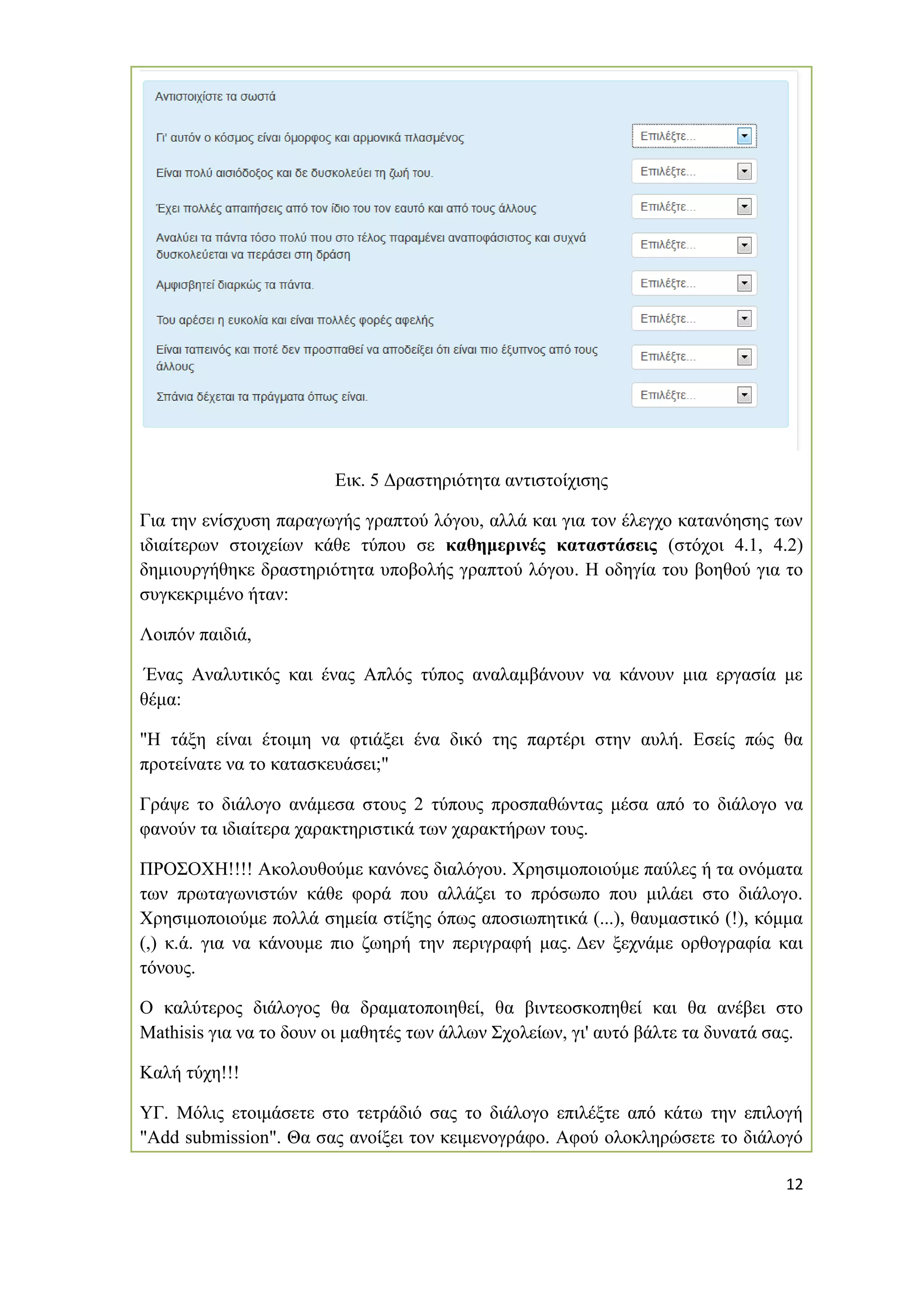 12 
Εικ. 5 Δραστηριότητα αντιστοίχισης 
Για την ενίσχυση παραγωγής γραπτού λόγου, αλλά και για τον έλεγχο κατανόησης των ιδιαίτερων στοιχείων κάθε τύπου σε καθημερινές καταστάσεις (στόχοι 4.1, 4.2) δημιουργήθηκε δραστηριότητα υποβολής γραπτού λόγου. Η οδηγία του βοηθού για το συγκεκριμένο ήταν: 
Λοιπόν παιδιά, 
Ένας Αναλυτικός και ένας Απλός τύπος αναλαμβάνουν να κάνουν μια εργασία με θέμα: 
"Η τάξη είναι έτοιμη να φτιάξει ένα δικό της παρτέρι στην αυλή. Εσείς πώς θα προτείνατε να το κατασκευάσει;" 
Γράψε το διάλογο ανάμεσα στους 2 τύπους προσπαθώντας μέσα από το διάλογο να φανούν τα ιδιαίτερα χαρακτηριστικά των χαρακτήρων τους. 
ΠΡΟΣΟΧΗ!!!! Ακολουθούμε κανόνες διαλόγου. Χρησιμοποιούμε παύλες ή τα ονόματα των πρωταγωνιστών κάθε φορά που αλλάζει το πρόσωπο που μιλάει στο διάλογο. Χρησιμοποιούμε πολλά σημεία στίξης όπως αποσιωπητικά (...), θαυμαστικό (!), κόμμα (,) κ.ά. για να κάνουμε πιο ζωηρή την περιγραφή μας. Δεν ξεχνάμε ορθογραφία και τόνους. 
Ο καλύτερος διάλογος θα δραματοποιηθεί, θα βιντεοσκοπηθεί και θα ανέβει στο Mathisis για να το δουν οι μαθητές των άλλων Σχολείων, γι' αυτό βάλτε τα δυνατά σας. 
Καλή τύχη!!! 
ΥΓ. Μόλις ετοιμάσετε στο τετράδιό σας το διάλογο επιλέξτε από κάτω την επιλογή "Add submission". Θα σας ανοίξει τον κειμενογράφο. Αφού ολοκληρώσετε το διάλογό  