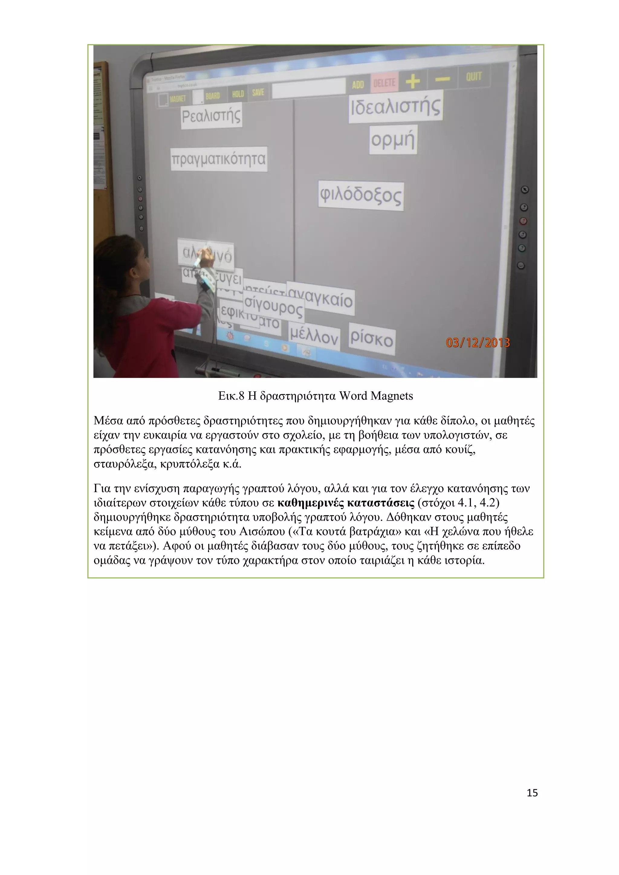 15 
Εικ.8 Η δραστηριότητα Word Magnets 
Mέσα από πρόσθετες δραστηριότητες που δημιουργήθηκαν για κάθε δίπολο, οι μαθητές είχαν την ευκαιρία να εργαστούν στο σχολείο, με τη βοήθεια των υπολογιστών, σε πρόσθετες εργασίες κατανόησης και πρακτικής εφαρμογής, μέσα από κουίζ, σταυρόλεξα, κρυπτόλεξα κ.ά. 
Για την ενίσχυση παραγωγής γραπτού λόγου, αλλά και για τον έλεγχο κατανόησης των ιδιαίτερων στοιχείων κάθε τύπου σε καθημερινές καταστάσεις (στόχοι 4.1, 4.2) δημιουργήθηκε δραστηριότητα υποβολής γραπτού λόγου. Δόθηκαν στους μαθητές κείμενα από δύο μύθους του Αισώπου («Τα κουτά βατράχια» και «Η χελώνα που ήθελε να πετάξει»). Αφού οι μαθητές διάβασαν τους δύο μύθους, τους ζητήθηκε σε επίπεδο ομάδας να γράψουν τον τύπο χαρακτήρα στον οποίο ταιριάζει η κάθε ιστορία.  