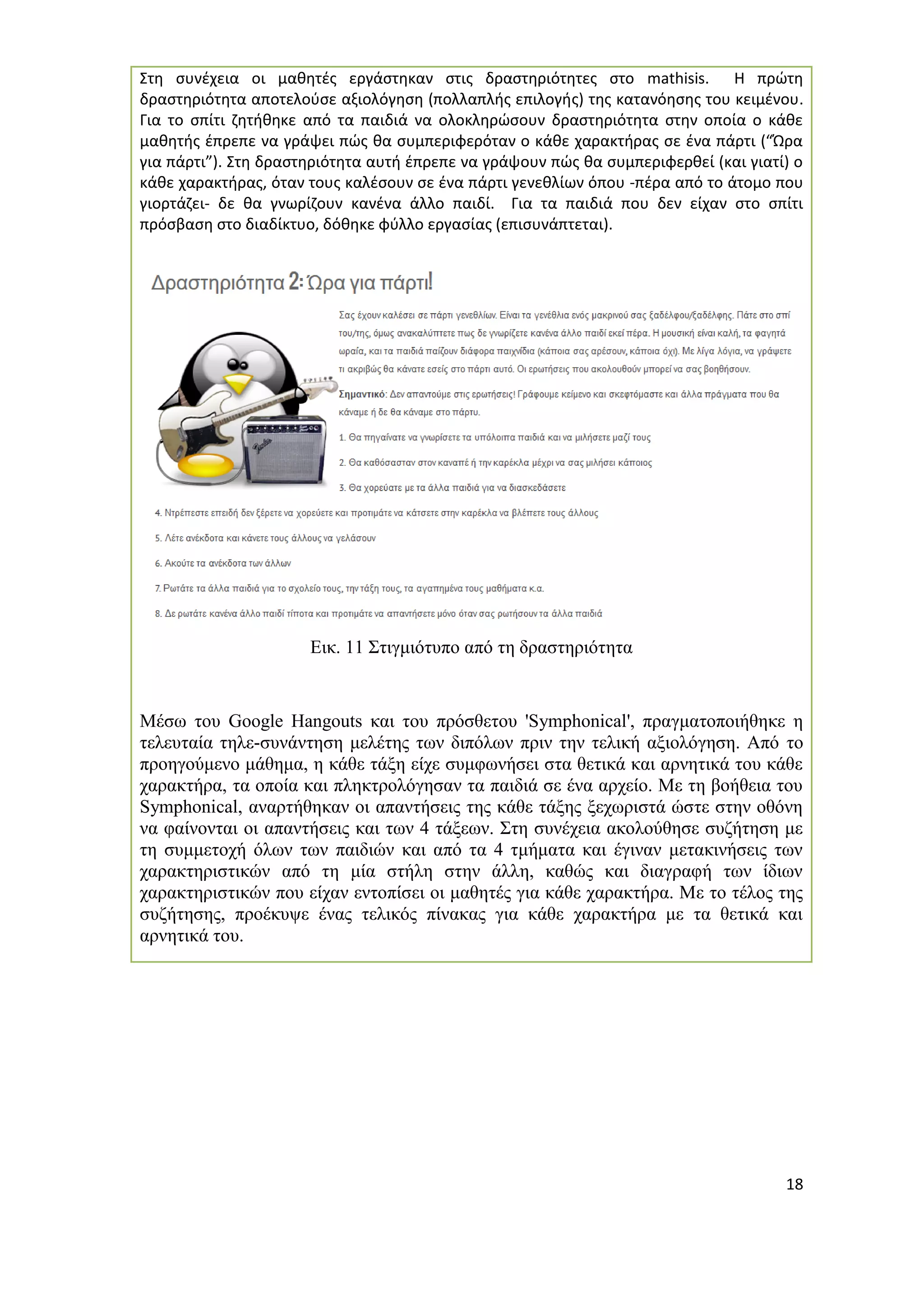 18 
Στη συνέχεια οι μαθητές εργάστηκαν στις δραστηριότητες στο mathisis. Η πρώτη δραστηριότητα αποτελούσε αξιολόγηση (πολλαπλής επιλογής) της κατανόησης του κειμένου. Για το σπίτι ζητήθηκε από τα παιδιά να ολοκληρώσουν δραστηριότητα στην οποία ο κάθε μαθητής έπρεπε να γράψει πώς θα συμπεριφερόταν ο κάθε χαρακτήρας σε ένα πάρτι (“Ώρα για πάρτι”). Στη δραστηριότητα αυτή έπρεπε να γράψουν πώς θα συμπεριφερθεί (και γιατί) ο κάθε χαρακτήρας, όταν τους καλέσουν σε ένα πάρτι γενεθλίων όπου -πέρα από το άτομο που γιορτάζει- δε θα γνωρίζουν κανένα άλλο παιδί. Για τα παιδιά που δεν είχαν στο σπίτι πρόσβαση στο διαδίκτυο, δόθηκε φύλλο εργασίας (επισυνάπτεται). 
Εικ. 11 Στιγμιότυπο από τη δραστηριότητα 
Μέσω του Google Hangouts και του πρόσθετου 'Symphonical', πραγματοποιήθηκε η τελευταία τηλε-συνάντηση μελέτης των διπόλων πριν την τελική αξιολόγηση. Από το προηγούμενο μάθημα, η κάθε τάξη είχε συμφωνήσει στα θετικά και αρνητικά του κάθε χαρακτήρα, τα οποία και πληκτρολόγησαν τα παιδιά σε ένα αρχείο. Με τη βοήθεια του Symphonical, αναρτήθηκαν οι απαντήσεις της κάθε τάξης ξεχωριστά ώστε στην οθόνη να φαίνονται οι απαντήσεις και των 4 τάξεων. Στη συνέχεια ακολούθησε συζήτηση με τη συμμετοχή όλων των παιδιών και από τα 4 τμήματα και έγιναν μετακινήσεις των χαρακτηριστικών από τη μία στήλη στην άλλη, καθώς και διαγραφή των ίδιων χαρακτηριστικών που είχαν εντοπίσει οι μαθητές για κάθε χαρακτήρα. Με το τέλος της συζήτησης, προέκυψε ένας τελικός πίνακας για κάθε χαρακτήρα με τα θετικά και αρνητικά του.  