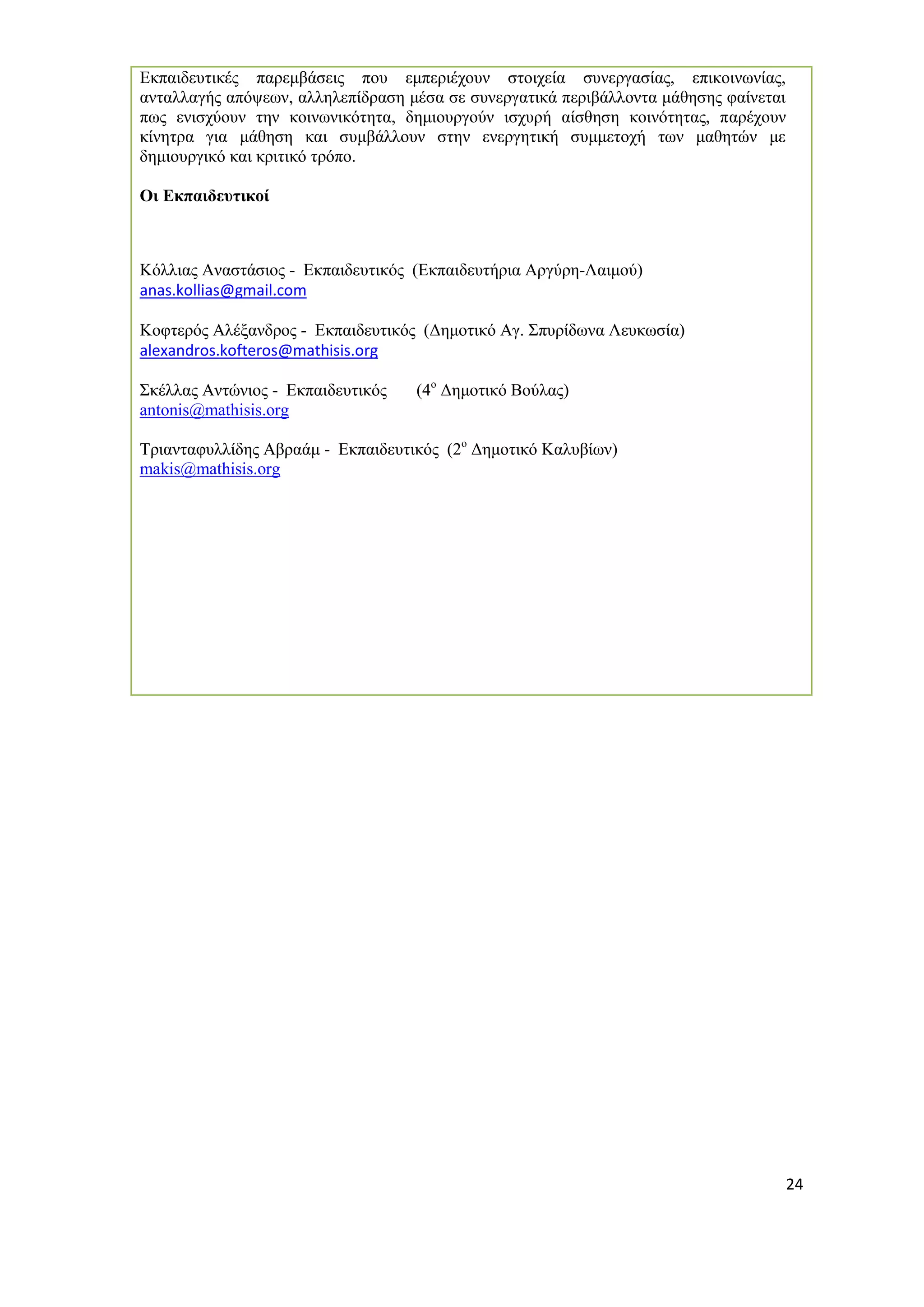 24 
Εκπαιδευτικές παρεμβάσεις που εμπεριέχουν στοιχεία συνεργασίας, επικοινωνίας, ανταλλαγής απόψεων, αλληλεπίδραση μέσα σε συνεργατικά περιβάλλοντα μάθησης φαίνεται πως ενισχύουν την κοινωνικότητα, δημιουργούν ισχυρή αίσθηση κοινότητας, παρέχουν κίνητρα για μάθηση και συμβάλλουν στην ενεργητική συμμετοχή των μαθητών με δημιουργικό και κριτικό τρόπο. 
Οι Εκπαιδευτικοί 
Κόλλιας Αναστάσιος - Εκπαιδευτικός (Εκπαιδευτήρια Αργύρη-Λαιμού) 
anas.kollias@gmail.com 
Κοφτερός Αλέξανδρος - Εκπαιδευτικός (Δημοτικό Αγ. Σπυρίδωνα Λευκωσία) 
alexandros.kofteros@mathisis.org 
Σκέλλας Αντώνιος - Εκπαιδευτικός (4ο Δημοτικό Βούλας) 
antonis@mathisis.org 
Τριανταφυλλίδης Αβραάμ - Εκπαιδευτικός (2ο Δημοτικό Καλυβίων) 
makis@mathisis.org 
